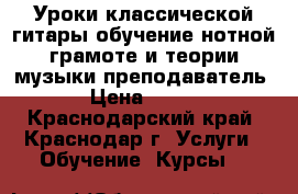 Уроки классической гитары.обучение нотной грамоте и теории музыки.преподаватель › Цена ­ 500 - Краснодарский край, Краснодар г. Услуги » Обучение. Курсы   